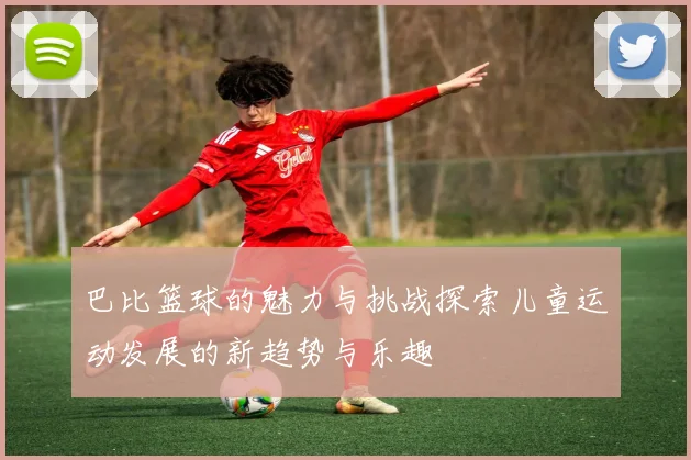 巴比篮球的魅力与挑战探索儿童运动发展的新趋势与乐趣