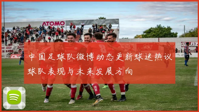 中国足球队微博动态更新球迷热议球队表现与未来发展方向