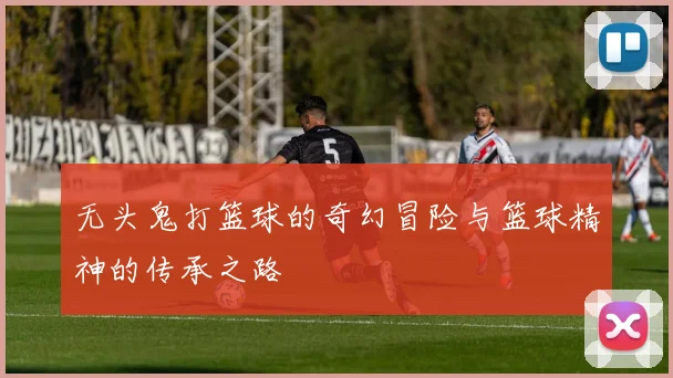 无头鬼打篮球的奇幻冒险与篮球精神的传承之路