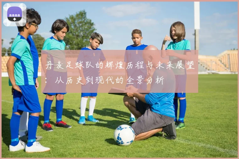 丹麦足球队的辉煌历程与未来展望：从历史到现代的全景分析