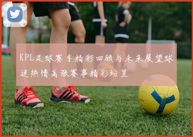 KPL足球赛季精彩回顾与未来展望球迷热情高涨赛事精彩纷呈