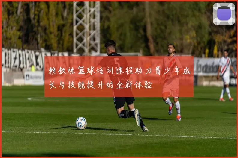 赖教练篮球培训课程助力青少年成长与技能提升的全新体验