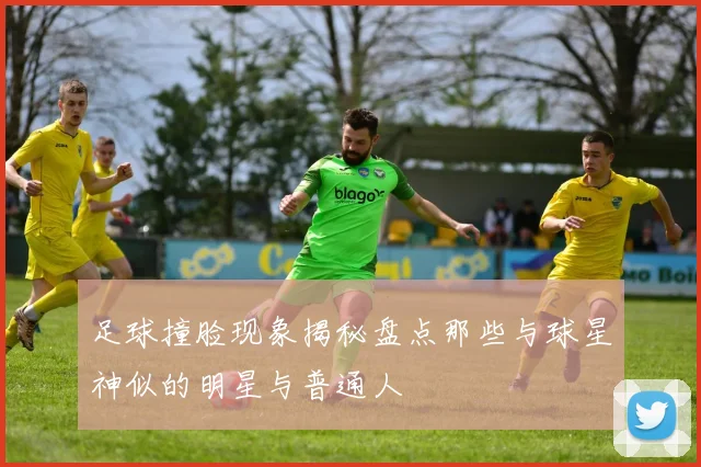 足球撞脸现象揭秘盘点那些与球星神似的明星与普通人