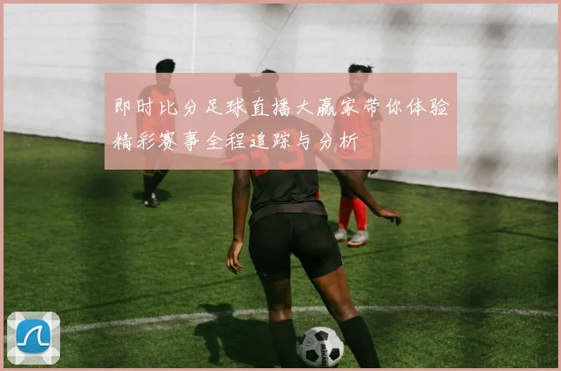 即时比分足球直播大赢家带你体验精彩赛事全程追踪与分析